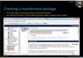 AusLUG2012




      Creating a transformed package
      • This step copies all necessary files to specified location
      • Set ‘Network location’ to the LN853Transform folder created earlier today




Meet.Share.Learn                                                                    29th & 30th March, Melbourne, Victoria,
                                                                                                                 Australia
 