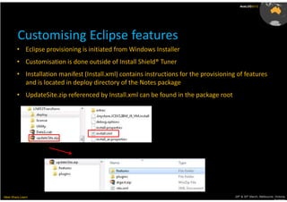 AusLUG2012




         Customising Eclipse features
        • Eclipse provisioning is initiated from Windows Installer
        • Customisation is done outside of Install Shield® Tuner
        • Installation manifest (Install.xml) contains instructions for the provisioning of features
          and is located in deploy directory of the Notes package
        • UpdateSite.zip referenced by Install.xml can be found in the package root




Meet.Share.Learn                                                                        29th & 30th March, Melbourne, Victoria,
                                                                                                                     Australia
 