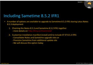 AusLUG2012




     Including Sametime 8.5.2 IFR1
      • A number of options are available to upgrade to Sametime 8.5.2 IFR1 during Lotus Notes
        8.5.3 deployment
               1. Chaining the Notes 8.5.3 and Sametime 8.5.2 IFR1 together
                  - more details on http://tiny.cc/ChainInstall
               2. Customise installation manifest (install.xml) to include ST ST 8.5.2 IFR1
                  - Consolidate Notes and Sametime upgrade sites or
                  - Provision Sametime from additional update site
                  - We will discuss this option today




Meet.Share.Learn                                                                          29th & 30th March, Melbourne, Victoria,
                                                                                                                       Australia
 