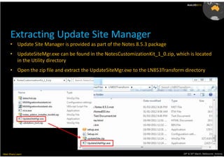 AusLUG2012




      Extracting Update Site Manager
      • Update Site Manager is provided as part of the Notes 8.5.3 package
      • UpdateSiteMgr.exe can be found in the NotesCustomizationKit_1_0.zip, which is located
        in the Utility directory
      • Open the zip file and extract the UpdateSiteMgr.exe to the LN853Transform directory




Meet.Share.Learn                                                                 29th & 30th March, Melbourne, Victoria,
                                                                                                              Australia
 