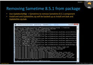 AusLUG2012




          Removing Sametime 8.5.1 from package
          • Use UpdatesiteMgr -r Sametime to remove Sametime 8.5.1 component
          • Install.xml and UpdateSite.zip will be backed up as Install.xml.bak and
            UpdateSite.zip.bak




Meet.Share.Learn                                                                      29th & 30th March, Melbourne, Victoria,
                                                                                                                   Australia
 