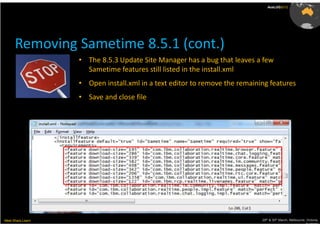 AusLUG2012




      Removing Sametime 8.5.1 (cont.)
                   • The 8.5.3 Update Site Manager has a bug that leaves a few
                     Sametime features still listed in the install.xml
                   • Open install.xml in a text editor to remove the remaining features
                   • Save and close file




Meet.Share.Learn                                                            29th & 30th March, Melbourne, Victoria,
                                                                                                         Australia
 