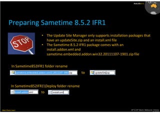 AusLUG2012




       Preparing Sametime 8.5.2 IFR1
                            • The Update Site Manager only supports installation packages that
                              have an updateSite.zip and an install.xml file
                            • The Sametime 8.5.2 IFR1 package comes with an
                              install.addon.xml and
                              sametime.embedded.addon.win32.20111107-1901.zip file


           In Sametime852IFR1 folder rename
                                                    to


          In Sametime852IFR1Deploy folder rename
                            to



Meet.Share.Learn                                                                  29th & 30th March, Melbourne, Victoria,
                                                                                                               Australia
 