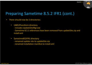 AusLUG2012




         Preparing Sametime 8.5.2 IFR1 (cont.)
          • There should now be 2 directories:

                   • LN853Transform directory
                     - includes UpdateSiteMgr.exe
                     - Sametime 8.5.1 references have been removed from updateSite.zip and
                     install.xml

                   • Sametime852IFR1 directory
                     - renamed update site to updateSite.zip
                     - renamed installation manifest to install.xml




Meet.Share.Learn                                                                     29th & 30th March, Melbourne, Victoria,
                                                                                                                  Australia
 