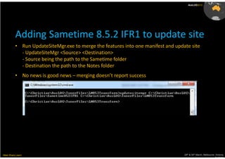 AusLUG2012




          Adding Sametime 8.5.2 IFR1 to update site
          • Run UpdateSiteMgr.exe to merge the features into one manifest and update site
            - UpdateSiteMgr <Source> <Destination>
            - Source being the path to the Sametime folder
            - Destination the path to the Notes folder
          • No news is good news – merging doesn’t report success




Meet.Share.Learn                                                                  29th & 30th March, Melbourne, Victoria,
                                                                                                               Australia
 