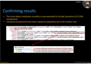 AusLUG2012




   Confirming results
     • The Lotus Notes installation manifest is now extended to include Sametime 8.5.2 IFR1
       components
     • Individual components have been copied to updateSite.zip in the installer root




Meet.Share.Learn                                                                 29th & 30th March, Melbourne, Victoria,
                                                                                                              Australia
 