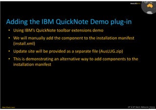 AusLUG2012




     Adding the IBM QuickNote Demo plug-in
       • Using IBM’s QuickNote toolbar extensions demo
       • We will manually add the component to the installation manifest
         (install.xml)
       • Update site will be provided as a separate file (AusLUG.zip)
       • This is demonstrating an alternative way to add components to the
         installation manifest




Meet.Share.Learn                                                        29th & 30th March, Melbourne, Victoria,
                                                                                                     Australia
 