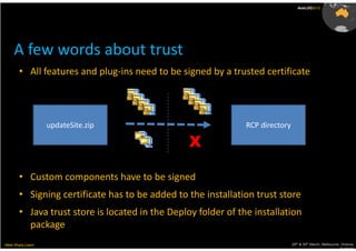 AusLUG2012




     A few words about trust
       • All features and plug-ins need to be signed by a trusted certificate




                   updateSite.zip                              RCP directory

                                                 X

       • Custom components have to be signed
       • Signing certificate has to be added to the installation trust store
       • Java trust store is located in the Deploy folder of the installation
         package
Meet.Share.Learn                                                               29th & 30th March, Melbourne, Victoria,
                                                                                                            Australia
 