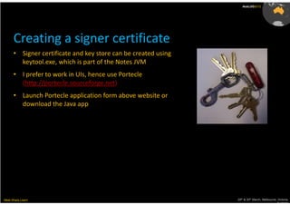 AusLUG2012




      Creating a signer certificate
      • Signer certificate and key store can be created using
        keytool.exe, which is part of the Notes JVM
      • I prefer to work in UIs, hence use Portecle
        (http://portecle.sourceforge.net)
      • Launch Portecle application form above website or
        download the Java app




Meet.Share.Learn                                                29th & 30th March, Melbourne, Victoria,
                                                                                             Australia
 