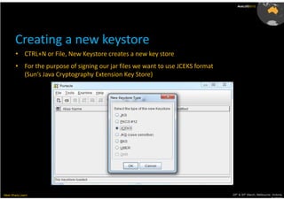 AusLUG2012




       Creating a new keystore
        • CTRL+N or File, New Keystore creates a new key store
        • For the purpose of signing our jar files we want to use JCEKS format
          (Sun’s Java Cryptography Extension Key Store)




Meet.Share.Learn                                                                 29th & 30th March, Melbourne, Victoria,
                                                                                                              Australia
 