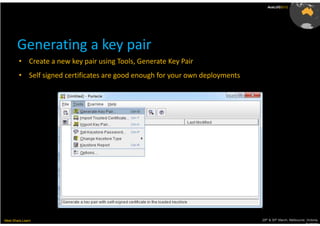 AusLUG2012




       Generating a key pair
        • Create a new key pair using Tools, Generate Key Pair
        • Self signed certificates are good enough for your own deployments




Meet.Share.Learn                                                              29th & 30th March, Melbourne, Victoria,
                                                                                                           Australia
 