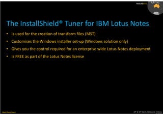AusLUG2012




     The InstallShield® Tuner for IBM Lotus Notes
    • Is used for the creation of transform files (MST)
    • Customises the Windows installer set-up (Windows solution only)
    • Gives you the control required for an enterprise wide Lotus Notes deployment
    • Is FREE as part of the Lotus Notes license




Meet.Share.Learn                                                        29th & 30th March, Melbourne, Victoria,
                                                                                                     Australia
 