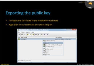 AusLUG2012




         Exporting the public key
         • To import the certificate to the installation trust store
         • Right click on our certificate and choose Export




Meet.Share.Learn                                                       29th & 30th March, Melbourne, Victoria,
                                                                                                    Australia
 