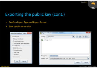 AusLUG2012




       Exporting the public key (cont.)
         • Confirm Export Type and Export format
         • Save certificate on disk




Meet.Share.Learn                                   29th & 30th March, Melbourne, Victoria,
                                                                                Australia
 