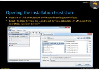 AusLUG2012




         Opening the installation trust store
         • Open the installation trust store and import the codesigner certificate
         • Select File, Open Keystore File … and select .keystore.JCEKS.IBM_J9_VM.install from
           your LN853Transform directory




Meet.Share.Learn                                                                    29th & 30th March, Melbourne, Victoria,
                                                                                                                 Australia
 