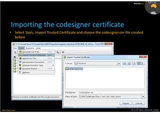 AusLUG2012




          Importing the codesigner certificate
         • Select Tools, Import Trusted Certificate and choose the codesigner.cer file created
           before




Meet.Share.Learn                                                                      29th & 30th March, Melbourne, Victoria,
                                                                                                                   Australia
 