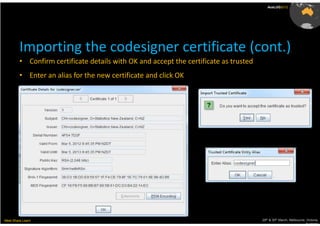 AusLUG2012




         Importing the codesigner certificate (cont.)
         • Confirm certificate details with OK and accept the certificate as trusted
         • Enter an alias for the new certificate and click OK




Meet.Share.Learn                                                                       29th & 30th March, Melbourne, Victoria,
                                                                                                                    Australia
 
