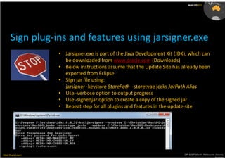 AusLUG2012




      Sign plug-ins and features using jarsigner.exe
                   • Jarsigner.exe is part of the Java Development Kit (JDK), which can
                     be downloaded from www.oracle.com (Downloads)
                   • Below instructions assume that the Update Site has already been
                     exported from Eclipse
                   • Sign jar file using:
                     jarsigner -keystore StorePath -storetype jceks JarPath Alias
                   • Use -verbose option to output progress
                   • Use -signedjar option to create a copy of the signed jar
                   • Repeat step for all plugins and features in the update site




Meet.Share.Learn                                                           29th & 30th March, Melbourne, Victoria,
                                                                                                        Australia
 