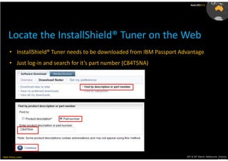 AusLUG2012




    Locate the InstallShield® Tuner on the Web
     • InstallShield® Tuner needs to be downloaded from IBM Passport Advantage
     • Just log-in and search for it’s part number (C84T5NA)




Meet.Share.Learn                                                       29th & 30th March, Melbourne, Victoria,
                                                                                                    Australia
 