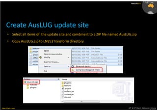 AusLUG2012




     Create AusLUG update site
      • Select all items of the update site and combine it to a ZIP file named AusLUG.zip
      • Copy AusLUG.zip to LN853Transform directory




Meet.Share.Learn                                                                   29th & 30th March, Melbourne, Victoria,
                                                                                                                Australia
 