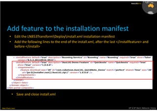 AusLUG2012




      Add feature to the installation manifest
         • Edit the LN853TransformDeployinstall.xml installation manifest
         • Add the following lines to the end of the install.xml, after the last </installfeature> and
           before </install>




           • Save and close install.xml


Meet.Share.Learn                                                                        29th & 30th March, Melbourne, Victoria,
                                                                                                                     Australia
 