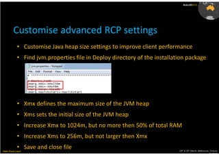 AusLUG2012




         Customise advanced RCP settings
            • Customise Java heap size settings to improve client performance
            • Find jvm.properties file in Deploy directory of the installation package




            • Xmx defines the maximum size of the JVM heap
            • Xms sets the initial size of the JVM heap
            • Increase Xmx to 1024m, but no more then 50% of total RAM
            • Increase Xms to 256m, but not larger then Xmx
            • Save and close file
Meet.Share.Learn                                                           29th & 30th March, Melbourne, Victoria,
                                                                                                        Australia
 