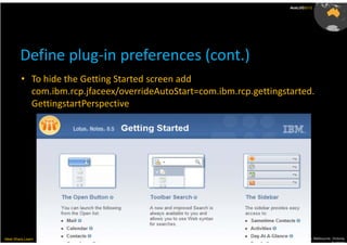 AusLUG2012




        Define plug-in preferences (cont.)
         • To hide the Getting Started screen add
           com.ibm.rcp.jfaceex/overrideAutoStart=com.ibm.rcp.gettingstarted.
           GettingstartPerspective




Meet.Share.Learn                                                     29th & 30th March, Melbourne, Victoria,
                                                                                                  Australia
 