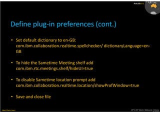 AusLUG2012




          Define plug-in preferences (cont.)
          • Set default dictionary to en-GB:
            com.ibm.collaboration.realtime.spellchecker/ dictionaryLanguage=en-
            GB

          • To hide the Sametime Meeting shelf add
            com.ibm.rtc.meetings.shelf/hideUI=true

          • To disable Sametime location prompt add
            com.ibm.collaboration.realtime.location/showProfWindow=true

          • Save and close file

Meet.Share.Learn                                                     29th & 30th March, Melbourne, Victoria,
                                                                                                  Australia
 