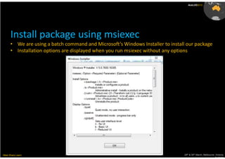 AusLUG2012




      Install package using msiexec
      • We are using a batch command and Microsoft’s Windows Installer to install our package
      • Installation options are displayed when you run msiexec without any options




Meet.Share.Learn                                                                29th & 30th March, Melbourne, Victoria,
                                                                                                             Australia
 