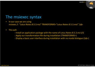 AusLUG2012




        The msiexec syntax
         • In our case we are using
           msiexec /i “Lotus Notes 8.5.3.msi” TRANSFORMS=“Lotus Notes 8.5.3.mst” /qb-

         • This will:
                 - Install an application package with the name of Lotus Notes 8.5.3.msi (/i)
                 - Apply our transformation file during installation (TRANSFORMS=)
                 - Display a basic user interface during installation with no modal dialogue (/qb-)




Meet.Share.Learn                                                                       29th & 30th March, Melbourne, Victoria,
                                                                                                                    Australia
 