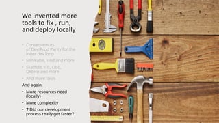 We invented more
tools to fix , run,
and deploy locally
• Consequences
of Dev/Prod Parity for the
inner dev loop
• Minikube, kind and more
• Skaffold, Tilt, Odo,
Okteto and more
• And more tools
And again:
• More resources need
(locally)
• More complexity
• ❓ Did our development
process really get faster?
 