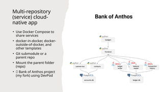 Multi-repository
(service) cloud-
native app
• Use Docker Compose to
share services
• docker-in-docker, docker-
outside-of-docker, and
other templates
• Git submodule or a
parent repo
• Mount the parent folder
(repo)
• 👾 Bank of Anthos project
(my fork) using DevPod
 