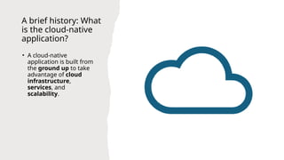 A brief history: What
is the cloud-native
application?
• A cloud-native
application is built from
the ground up to take
advantage of cloud
infrastructure,
services, and
scalability.
 