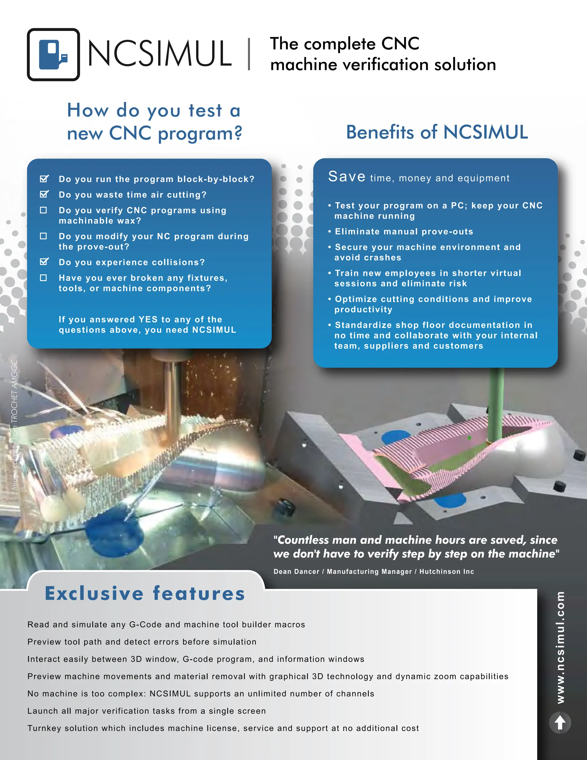 www.ncsimul.com
Read and simulate any G-Code and machine tool builder macros
Preview tool path and detect errors before simulation
Interact easily between 3D window, G-code program, and information windows
Preview machine movements and material removal with graphical 3D technology and dynamic zoom capabilities
No machine is too complex: NCSIMUL supports an unlimited number of channels
Launch all major verification tasks from a single screen
Turnkey solution which includes machine license, service and support at no additional cost
Exclusive features
"Countless man and machine hours are saved, since
we don't have to verify step by step on the machine"
Dean Dancer / Manufacturing Manager / Hutchinson Inc
Image
courtesy
from
TROCHET
AMGGC
NCSIMUL The complete CNC
machine verification solution
Benefits of NCSIMUL
How do you test a
new CNC program?
Do you run the program block-by-block?
Do you waste time air cutting?
Do you verify CNC programs using
machinable wax?
Do you modify your NC program during
the prove-out?
Do you experience collisions?
Have you ever broken any fixtures,
tools, or machine components?
If you answered YES to any of the
questions above, you need NCSIMUL
Save time, money and equipment
• Test your program on a PC; keep your CNC
machine running
• Eliminate manual prove-outs
• Secure your machine environment and
avoid crashes
• Train new employees in shorter virtual
sessions and eliminate risk
• Optimize cutting conditions and improve
productivity
• Standardize shop floor documentation in
no time and collaborate with your internal
team, suppliers and customers
 