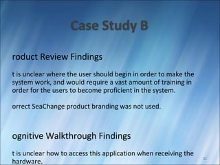 Product Review Findings It is unclear where the user should begin in order to make the system work, and would require a vast amount of training in order for the users to become proficient in the system. Correct SeaChange product branding was not used. Cognitive Walkthrough Findings It is unclear how to access this application when receiving the hardware. The content area pane is laid out well and supports the user’s work.  The whole page or continuing page look helps users identify if they need to scroll to see more information. 