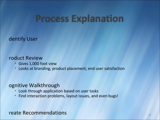 Identify User Product Review Gives 1,000 foot view Looks at branding, product placement, end user satisfaction Cognitive Walkthrough Look through application based on user tasks Find interaction problems, layout issues, and even bugs! Create Recommendations Produce Report 