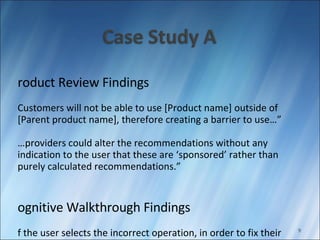 Product Review Findings “ Customers will not be able to use [Product name] outside of [Parent product name], therefore creating a barrier to use…” “… providers could alter the recommendations without any indication to the user that these are ‘sponsored’ rather than purely calculated recommendations.” Cognitive Walkthrough Findings If the user selects the incorrect operation, in order to fix their mistake, the user must delete the new rule, and add another rule… The colors do not support color blindness (red and green used) 