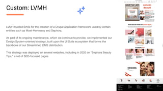 LVMH trusted Smile for the creation of a Drupal application framework used by certain
entities such as Moet-Hennessy and Sephora.
As part of its ongoing maintenance, which we continue to provide, we implemented our
Design System-oriented strategy, built upon the UI Suite ecosystem that forms the
backbone of our Streamlined CMS distribution.
This strategy was deployed on several websites, including in 2020 on "Sephora Beauty
Tips," a set of SEO-focused pages.
Custom: LVMH
 