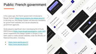 A few years ago, the French government introduced a
Design System (https://www.systeme-de-design.gouv.fr/).
In the long run, this Design System will become mandatory
for government websites and can be adopted by
government agencies.
Smile played a signiﬁcant role in developing the UI Suite
DSFR theme (https://www.drupal.org/project/ui_suite_dsfr),
which implements this Design System in Drupal. It has
been used to create several websites under the Ministry of
National Education, including:
● https://www.sports.gouv.fr/
● https://www.jeunes.gouv.fr/
Public: French government
 