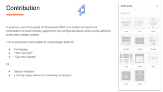 In practice, one of the goals of Streamlined CMS is to enable non-technical
contributors to build complex pages from pre-conﬁgured blocks while strictly adhering
to the site's design system.
This is particularly well-suited for unique pages such as:
● Homepage
● "Who Are We?"
● "Our Key Figures"
Or:
● Section headers
● Landing pages related to marketing campaigns
Contribution
 