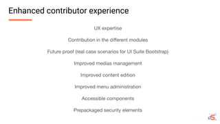 UX expertise
Contribution in the diﬀerent modules
Future proof (real case scenarios for UI Suite Bootstrap)
Improved medias management
Improved content edition
Improved menu administration
Accessible components
Prepackaged security elements
Enhanced contributor experience
 
