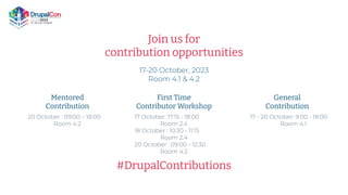 Join us for
contribution opportunities
17-20 October, 2023
Room 4.1 & 4.2
Mentored
Contribution
First Time
Contributor Workshop
General
Contribution
#DrupalContributions
17 - 20 October: 9:00 - 18:00
Room 4.1
17 October: 17:15 - 18:00
Room 2.4
18 October : 10:30 - 11:15
Room 2.4
20 October : 09:00 - 12:30
Room 4.2
20 October : 09:00 – 18:00
Room 4.2
 