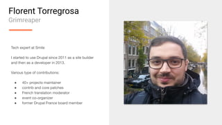 Florent Torregrosa
Grimreaper
Tech expert at Smile
I started to use Drupal since 2011 as a site builder
and then as a developer in 2013.
Various type of contributions:
● 40+ projects maintainer
● contrib and core patches
● French translation moderator
● event co-organizer
● former Drupal France board member
 