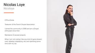 Nicolas Loye
Nicoloye
CTO at Smile
Treasurer of the French Drupal Association
I joined the community in 2006 and am a Drupal
enthusiast since then
Maintainer of several projects
When I am not coding I like any kind of game (board,
card, tabletop roleplaying, etc) and spending some
time with my cat.
 
