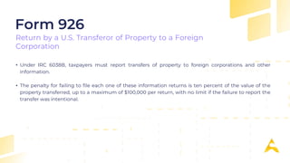 • Under IRC 6038B, taxpayers must report transfers of property to foreign corporations and other
information.
• The penalty for failing to file each one of these information returns is ten percent of the value of the
property transferred, up to a maximum of $100,000 per return, with no limit if the failure to report the
transfer was intentional.
Form 926
Return by a U.S. Transferor of Property to a Foreign
Corporation
 