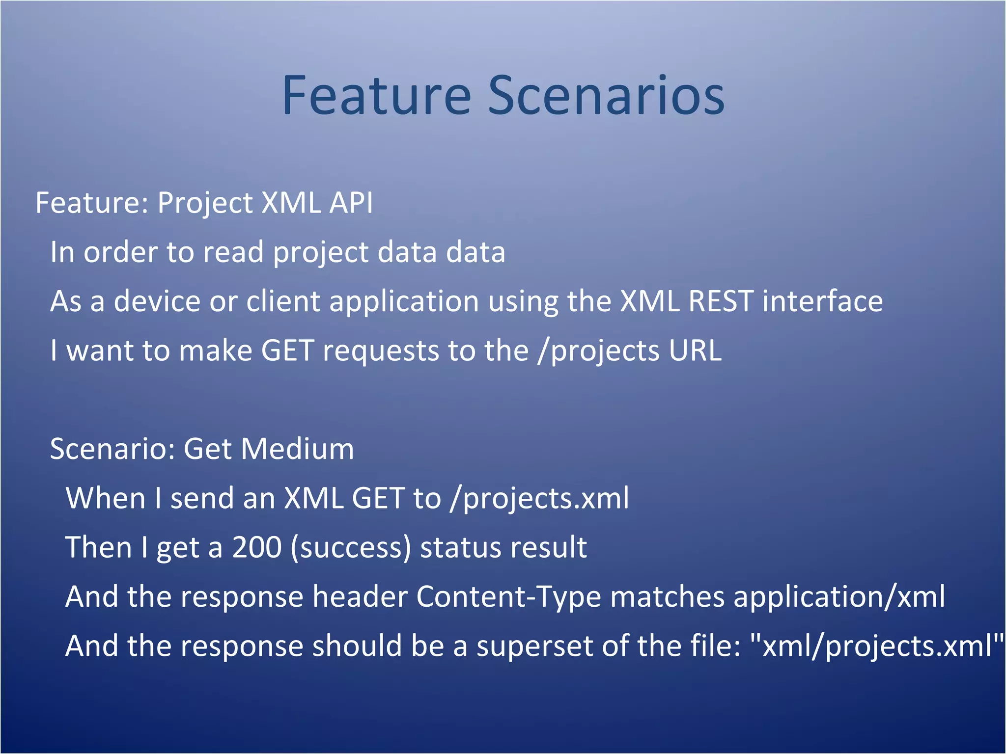 Feature Scenarios
Feature: Project XML API
 In order to read project data data
 As a device or client application using the XML REST interface
 I want to make GET requests to the /projects URL

 Scenario: Get Medium
  When I send an XML GET to /projects.xml
  Then I get a 200 (success) status result
  And the response header Content-Type matches application/xml
  And the response should be a superset of the file: "xml/projects.xml"
 