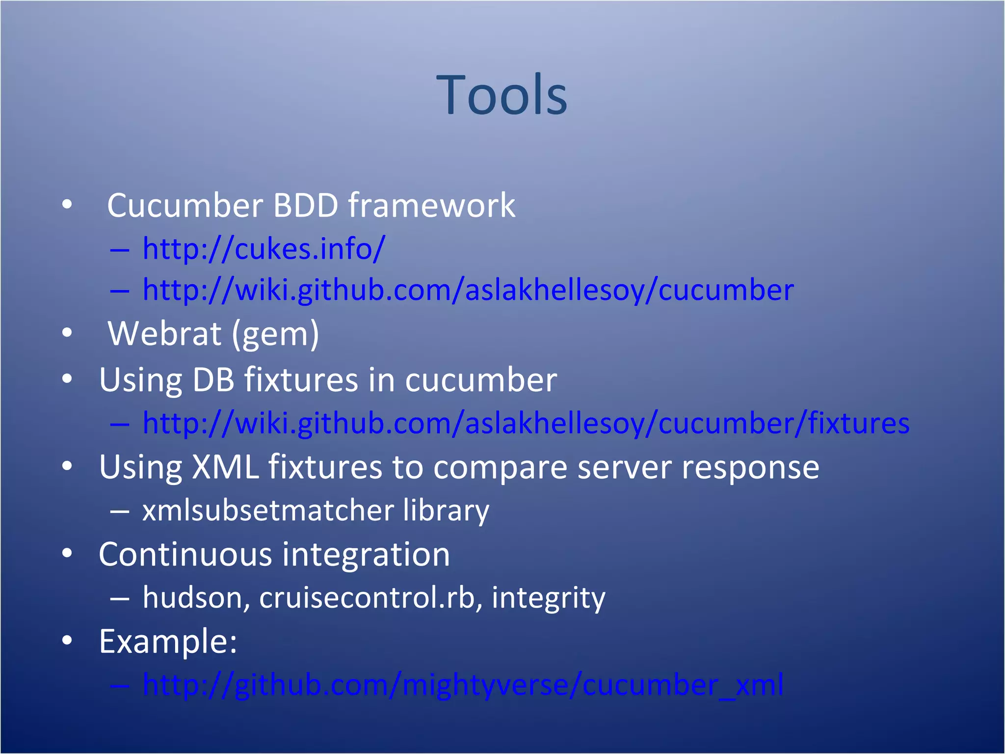 Tools
• Cucumber BDD framework
   – http://cukes.info/
   – http://wiki.github.com/aslakhellesoy/cucumber
• Webrat (gem)
• Using DB fixtures in cucumber
   – http://wiki.github.com/aslakhellesoy/cucumber/fixtures
• Using XML fixtures to compare server response
   – xmlsubsetmatcher library
• Continuous integration
   – hudson, cruisecontrol.rb, integrity
• Example:
   – http://github.com/mightyverse/cucumber_xml
 