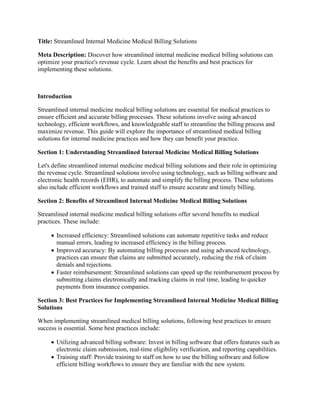 Title: Streamlined Internal Medicine Medical Billing Solutions
Meta Description: Discover how streamlined internal medicine medical billing solutions can
optimize your practice's revenue cycle. Learn about the benefits and best practices for
implementing these solutions.
Introduction
Streamlined internal medicine medical billing solutions are essential for medical practices to
ensure efficient and accurate billing processes. These solutions involve using advanced
technology, efficient workflows, and knowledgeable staff to streamline the billing process and
maximize revenue. This guide will explore the importance of streamlined medical billing
solutions for internal medicine practices and how they can benefit your practice.
Section 1: Understanding Streamlined Internal Medicine Medical Billing Solutions
Let's define streamlined internal medicine medical billing solutions and their role in optimizing
the revenue cycle. Streamlined solutions involve using technology, such as billing software and
electronic health records (EHR), to automate and simplify the billing process. These solutions
also include efficient workflows and trained staff to ensure accurate and timely billing.
Section 2: Benefits of Streamlined Internal Medicine Medical Billing Solutions
Streamlined internal medicine medical billing solutions offer several benefits to medical
practices. These include:
 Increased efficiency: Streamlined solutions can automate repetitive tasks and reduce
manual errors, leading to increased efficiency in the billing process.
 Improved accuracy: By automating billing processes and using advanced technology,
practices can ensure that claims are submitted accurately, reducing the risk of claim
denials and rejections.
 Faster reimbursement: Streamlined solutions can speed up the reimbursement process by
submitting claims electronically and tracking claims in real time, leading to quicker
payments from insurance companies.
Section 3: Best Practices for Implementing Streamlined Internal Medicine Medical Billing
Solutions
When implementing streamlined medical billing solutions, following best practices to ensure
success is essential. Some best practices include:
 Utilizing advanced billing software: Invest in billing software that offers features such as
electronic claim submission, real-time eligibility verification, and reporting capabilities.
 Training staff: Provide training to staff on how to use the billing software and follow
efficient billing workflows to ensure they are familiar with the new system.
 