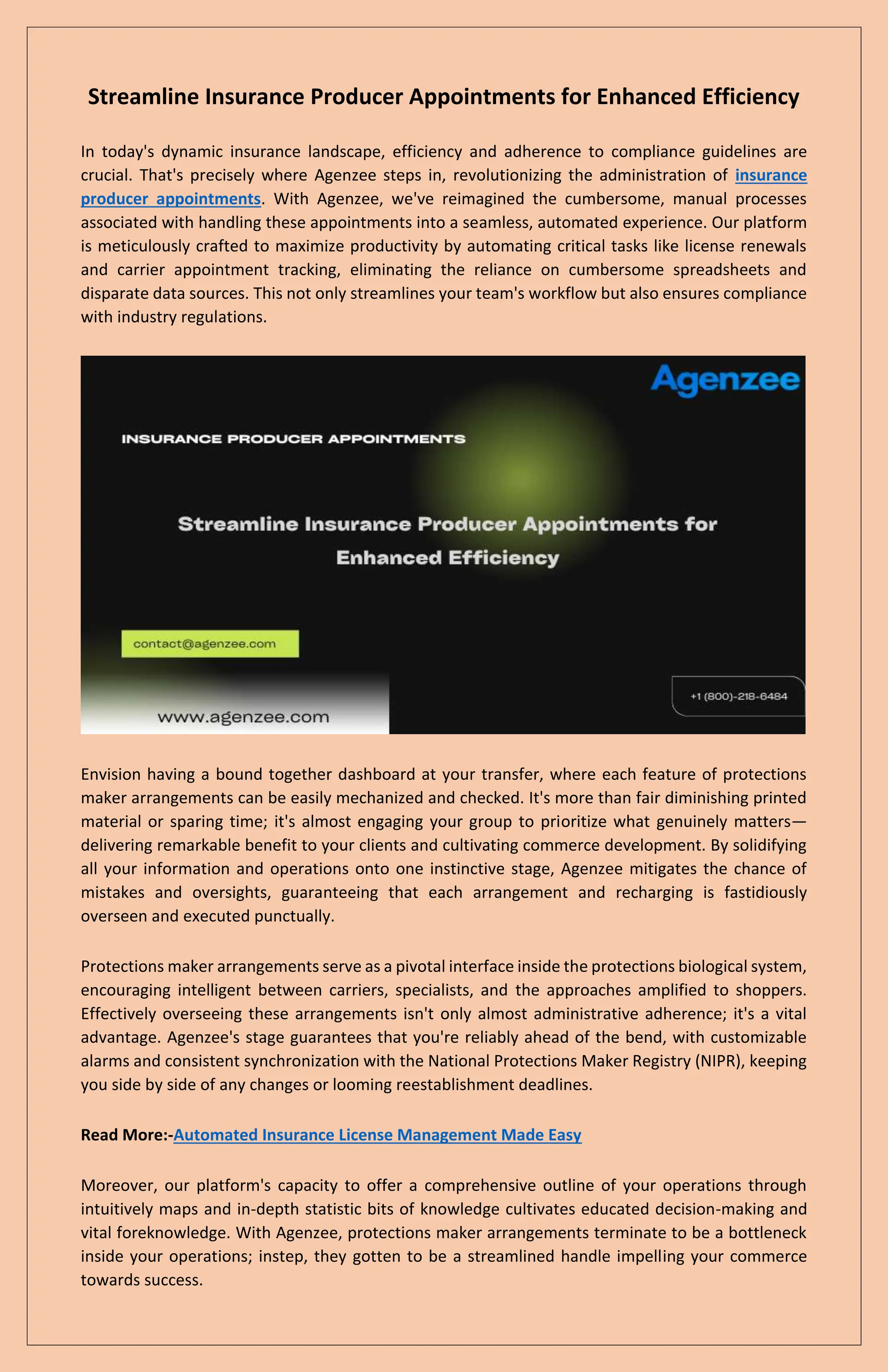 Streamline Insurance Producer Appointments for Enhanced Efficiency
In today's dynamic insurance landscape, efficiency and adherence to compliance guidelines are
crucial. That's precisely where Agenzee steps in, revolutionizing the administration of insurance
producer appointments. With Agenzee, we've reimagined the cumbersome, manual processes
associated with handling these appointments into a seamless, automated experience. Our platform
is meticulously crafted to maximize productivity by automating critical tasks like license renewals
and carrier appointment tracking, eliminating the reliance on cumbersome spreadsheets and
disparate data sources. This not only streamlines your team's workflow but also ensures compliance
with industry regulations.
Envision having a bound together dashboard at your transfer, where each feature of protections
maker arrangements can be easily mechanized and checked. It's more than fair diminishing printed
material or sparing time; it's almost engaging your group to prioritize what genuinely matters—
delivering remarkable benefit to your clients and cultivating commerce development. By solidifying
all your information and operations onto one instinctive stage, Agenzee mitigates the chance of
mistakes and oversights, guaranteeing that each arrangement and recharging is fastidiously
overseen and executed punctually.
Protections maker arrangements serve as a pivotal interface inside the protections biological system,
encouraging intelligent between carriers, specialists, and the approaches amplified to shoppers.
Effectively overseeing these arrangements isn't only almost administrative adherence; it's a vital
advantage. Agenzee's stage guarantees that you're reliably ahead of the bend, with customizable
alarms and consistent synchronization with the National Protections Maker Registry (NIPR), keeping
you side by side of any changes or looming reestablishment deadlines.
Read More:-Automated Insurance License Management Made Easy
Moreover, our platform's capacity to offer a comprehensive outline of your operations through
intuitively maps and in-depth statistic bits of knowledge cultivates educated decision-making and
vital foreknowledge. With Agenzee, protections maker arrangements terminate to be a bottleneck
inside your operations; instep, they gotten to be a streamlined handle impelling your commerce
towards success.
 