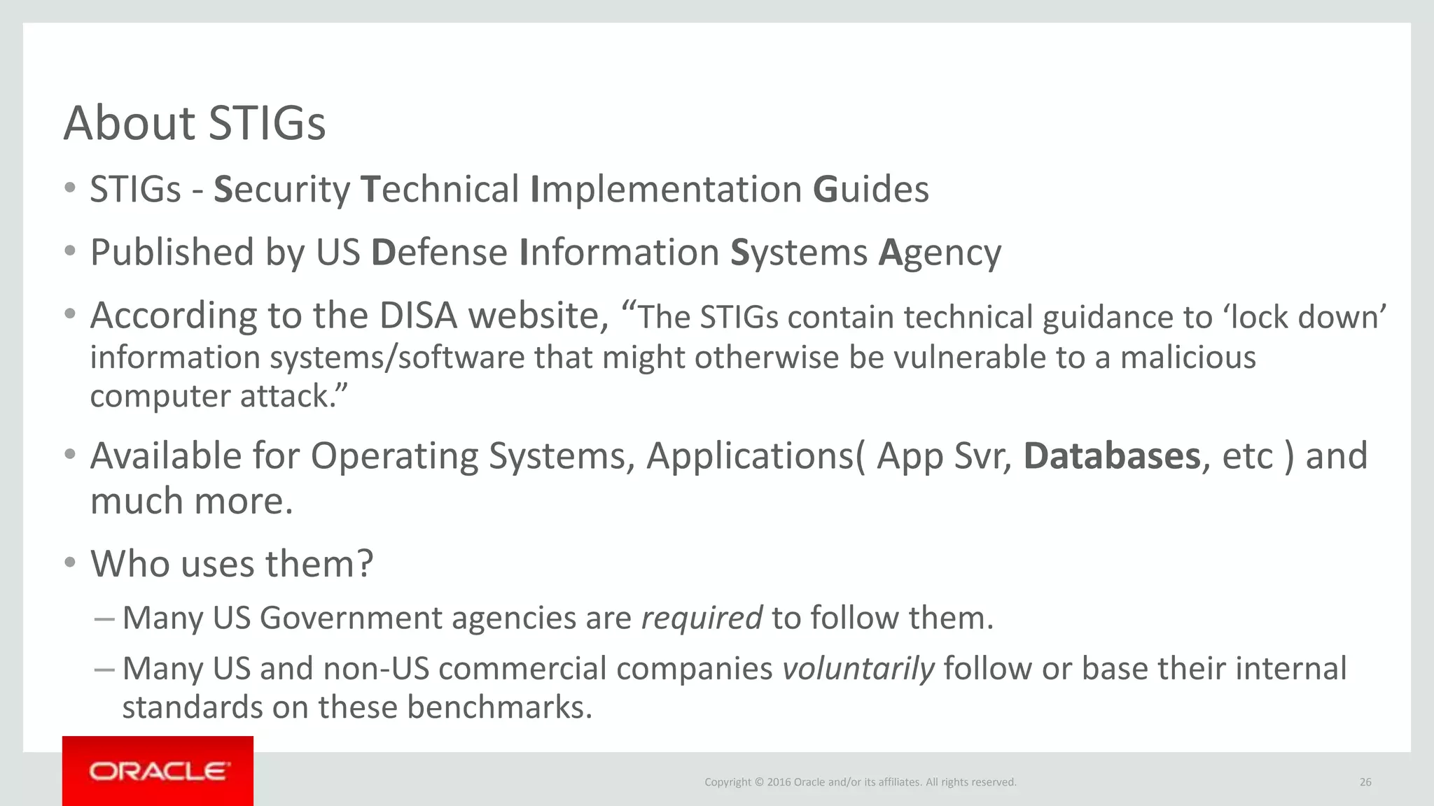 Copyright © 2016 Oracle and/or its affiliates. All rights reserved.
About STIGs
• STIGs - Security Technical Implementation Guides
• Published by US Defense Information Systems Agency
• According to the DISA website, “The STIGs contain technical guidance to ‘lock down’
information systems/software that might otherwise be vulnerable to a malicious
computer attack.”
• Available for Operating Systems, Applications( App Svr, Databases, etc ) and
much more.
• Who uses them?
– Many US Government agencies are required to follow them.
– Many US and non-US commercial companies voluntarily follow or base their internal
standards on these benchmarks.
26
 